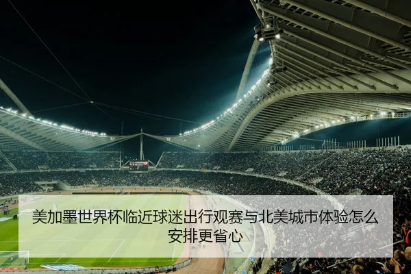 美加墨世界杯临近球迷出行观赛与北美城市体验怎么安排更省心